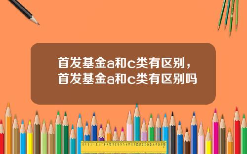 首发基金a和c类有区别,首发基金a和c类有区别吗