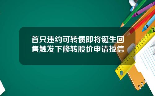 首只违约可转债即将诞生回售触发下修转股价申请授信