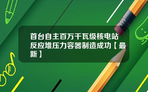 首台自主百万千瓦级核电站反应堆压力容器制造成功【最新】