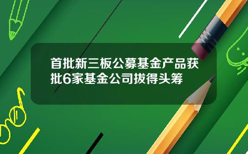 首批新三板公募基金产品获批6家基金公司拔得头筹