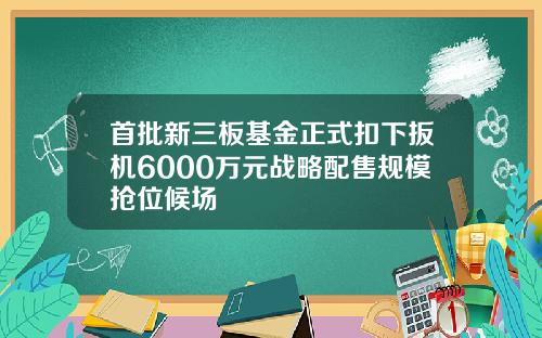 首批新三板基金正式扣下扳机6000万元战略配售规模抢位候场