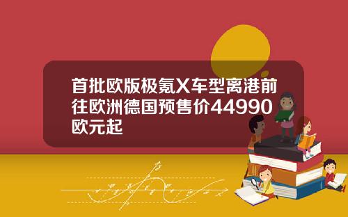 首批欧版极氪X车型离港前往欧洲德国预售价44990欧元起