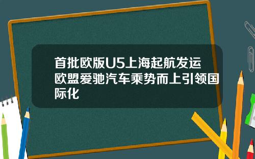 首批欧版U5上海起航发运欧盟爱驰汽车乘势而上引领国际化