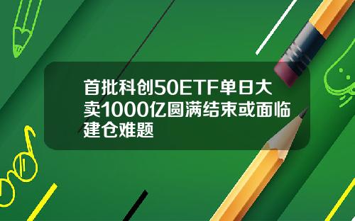 首批科创50ETF单日大卖1000亿圆满结束或面临建仓难题