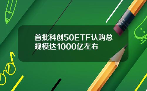 首批科创50ETF认购总规模达1000亿左右