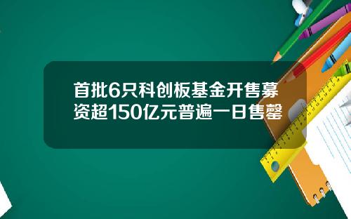 首批6只科创板基金开售募资超150亿元普遍一日售罄