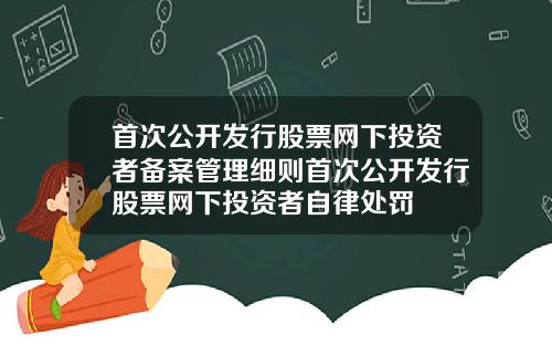 首次公开发行股票网下投资者备案管理细则首次公开发行股票网下投资者自律处罚