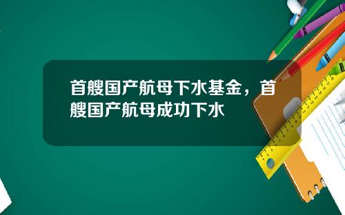 首艘国产航母下水基金,首艘国产航母成功下水