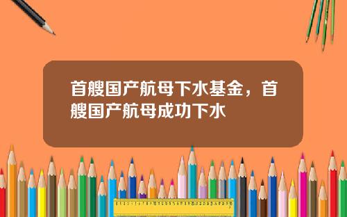 首艘国产航母下水基金,首艘国产航母成功下水
