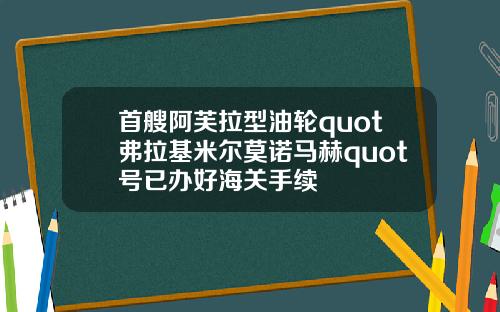首艘阿芙拉型油轮quot弗拉基米尔莫诺马赫quot号已办好海关手续