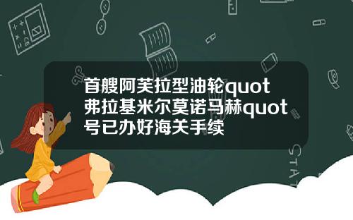 首艘阿芙拉型油轮quot弗拉基米尔莫诺马赫quot号已办好海关手续