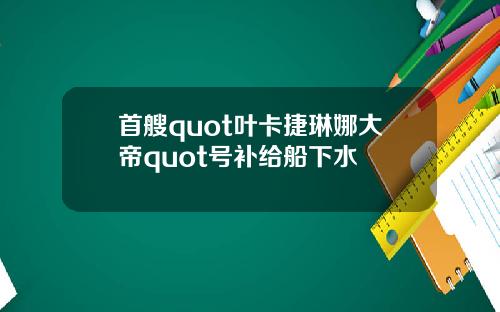 首艘quot叶卡捷琳娜大帝quot号补给船下水