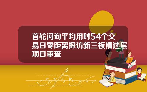 首轮问询平均用时54个交易日零距离探访新三板精选层项目审查