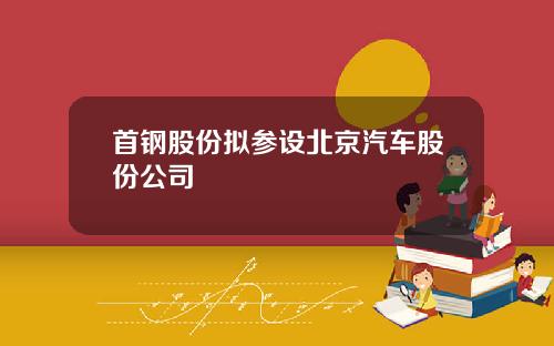 首钢股份拟参设北京汽车股份公司