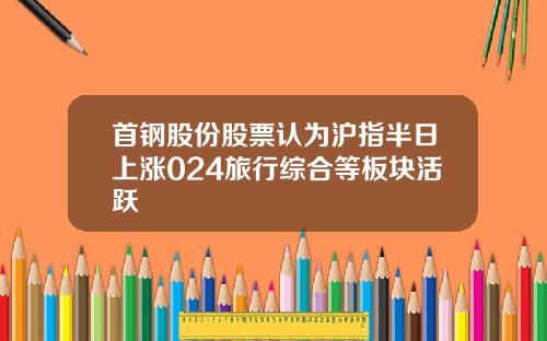 首钢股份股票认为沪指半日上涨024旅行综合等板块活跃