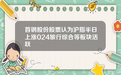 首钢股份股票认为沪指半日上涨024旅行综合等板块活跃
