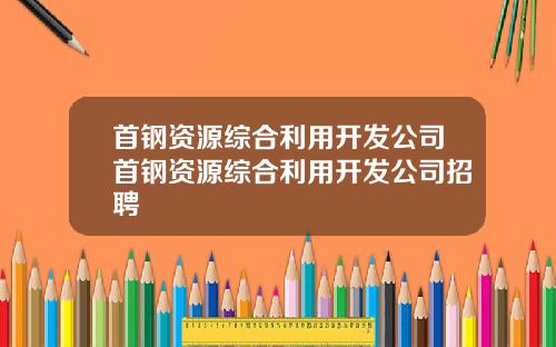 首钢资源综合利用开发公司首钢资源综合利用开发公司招聘