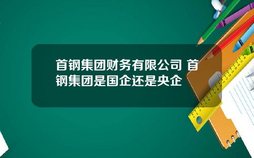 首钢集团财务有限公司 首钢集团是国企还是央企