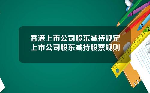香港上市公司股东减持规定上市公司股东减持股票规则
