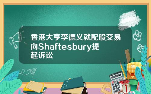 香港大亨李德义就配股交易向Shaftesbury提起诉讼