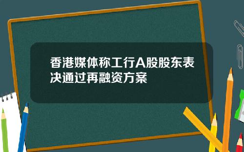 香港媒体称工行A股股东表决通过再融资方案