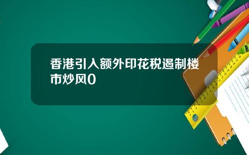 香港引入额外印花税遏制楼市炒风0