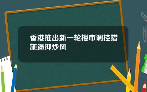 香港推出新一轮楼市调控措施遏抑炒风