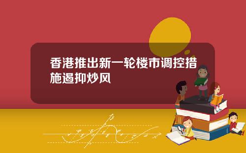 香港推出新一轮楼市调控措施遏抑炒风