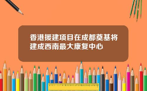 香港援建项目在成都奠基将建成西南最大康复中心