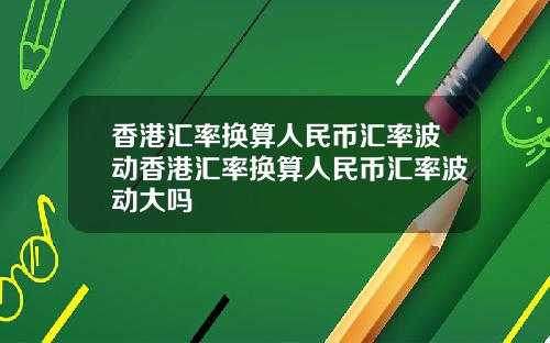 香港汇率换算人民币汇率波动香港汇率换算人民币汇率波动大吗
