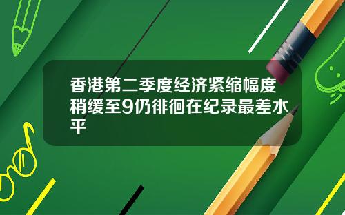 香港第二季度经济紧缩幅度稍缓至9仍徘徊在纪录最差水平
