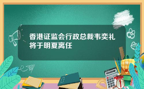 香港证监会行政总裁韦奕礼将于明夏离任