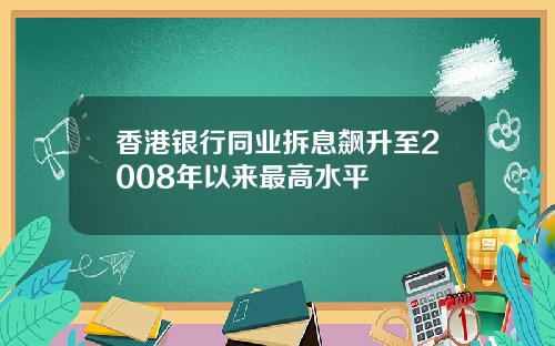 香港银行同业拆息飙升至2008年以来最高水平