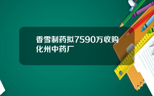 香雪制药拟7590万收购化州中药厂