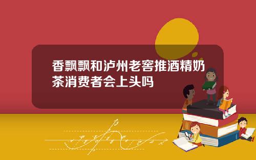 香飘飘和泸州老窖推酒精奶茶消费者会上头吗