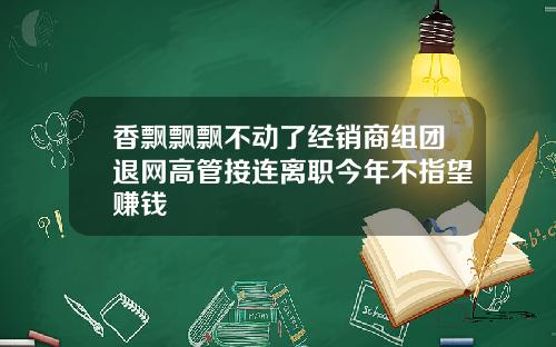 香飘飘飘不动了经销商组团退网高管接连离职今年不指望赚钱