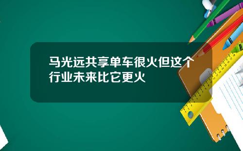 马光远共享单车很火但这个行业未来比它更火