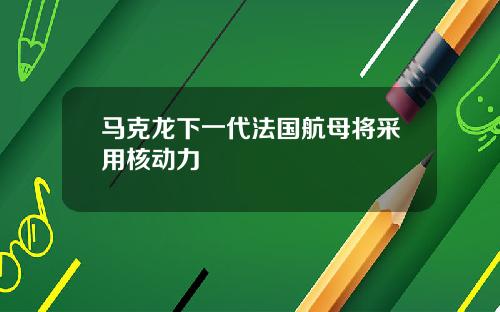 马克龙下一代法国航母将采用核动力