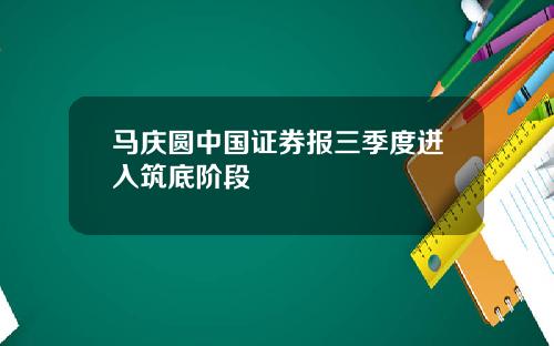 马庆圆中国证券报三季度进入筑底阶段