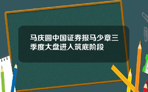 马庆圆中国证券报马少章三季度大盘进入筑底阶段