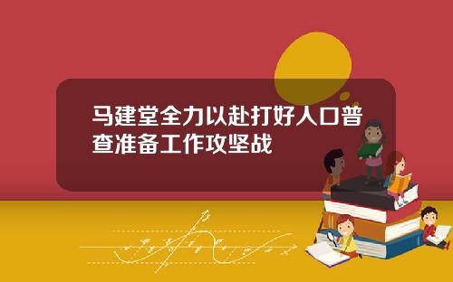 马建堂全力以赴打好人口普查准备工作攻坚战