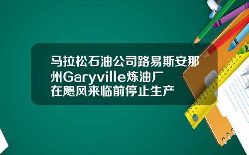 马拉松石油公司路易斯安那州Garyville炼油厂在飓风来临前停止生产