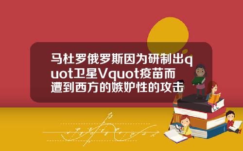 马杜罗俄罗斯因为研制出quot卫星Vquot疫苗而遭到西方的嫉妒性的攻击