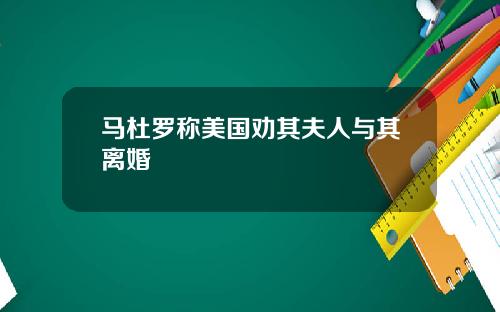 马杜罗称美国劝其夫人与其离婚