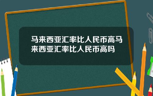 马来西亚汇率比人民币高马来西亚汇率比人民币高吗