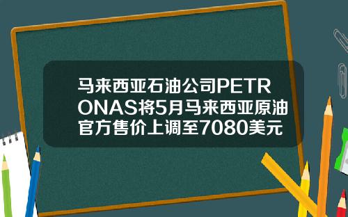 马来西亚石油公司PETRONAS将5月马来西亚原油官方售价上调至7080美元桶
