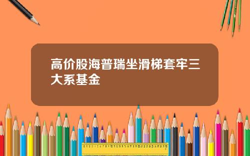 高价股海普瑞坐滑梯套牢三大系基金
