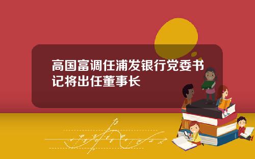 高国富调任浦发银行党委书记将出任董事长