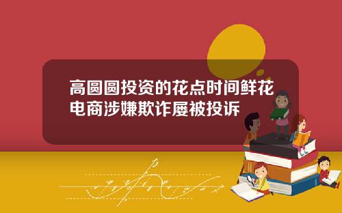 高圆圆投资的花点时间鲜花电商涉嫌欺诈屡被投诉