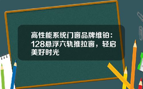 高性能系统门窗品牌维铂:128悬浮六轨推拉窗,轻启美好时光